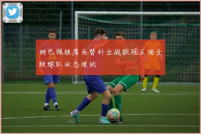 姆巴佩缺席或替补出战欧冠五场全败球队状态堪忧