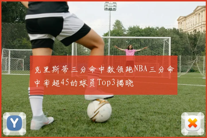 克里斯蒂三分命中数领跑NBA三分命中率超45的球员Top3揭晓