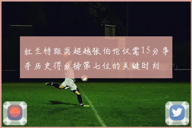杜兰特距离超越张伯伦仅需15分争夺历史得分榜第七位的关键时刻