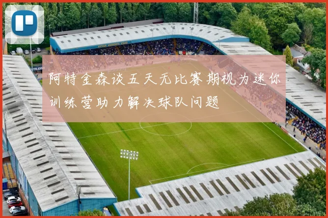 阿特金森谈五天无比赛期视为迷你训练营助力解决球队问题