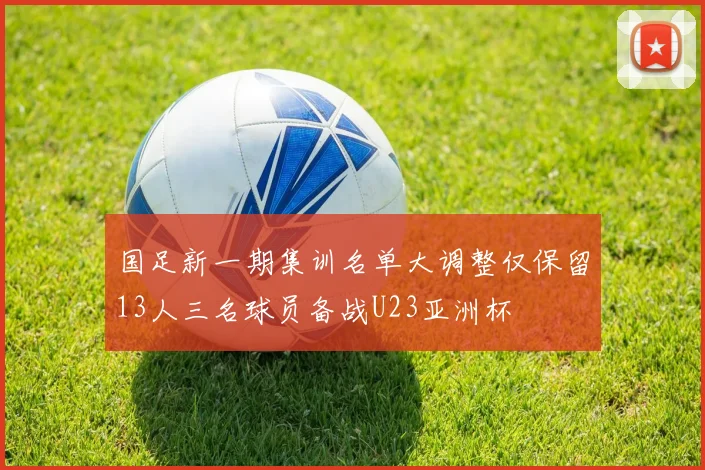 国足新一期集训名单大调整仅保留13人三名球员备战U23亚洲杯