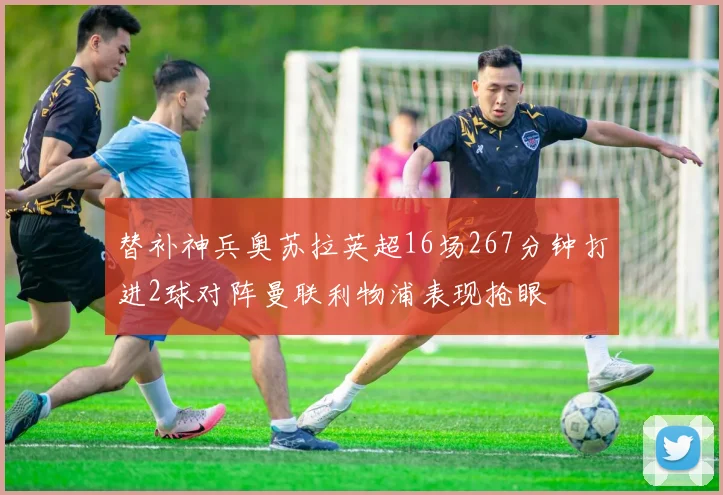 替补神兵奥苏拉英超16场267分钟打进2球对阵曼联利物浦表现抢眼