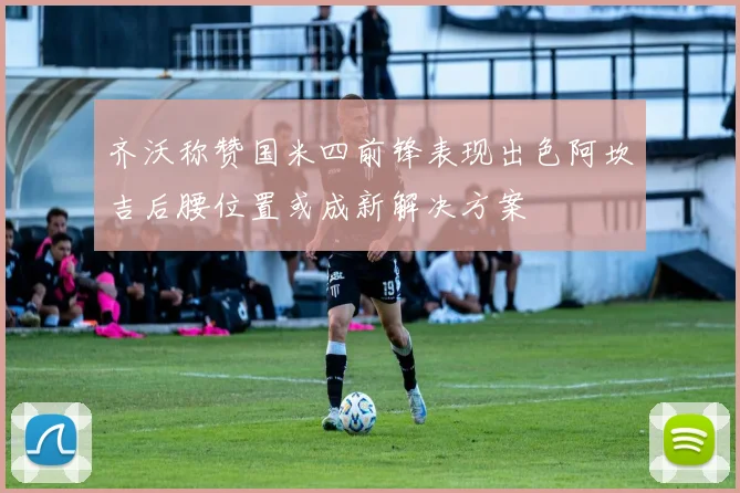 齐沃称赞国米四前锋表现出色阿坎吉后腰位置或成新解决方案