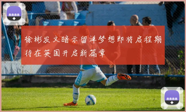 徐彬发文暗示留洋梦想即将启程期待在英国开启新篇章
