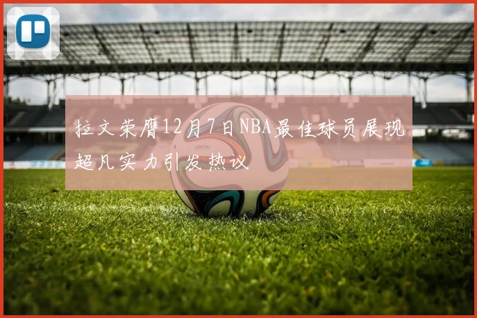 拉文荣膺12月7日NBA最佳球员展现超凡实力引发热议