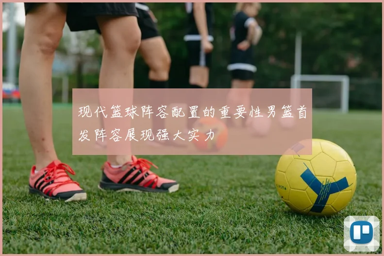 现代篮球阵容配置的重要性男篮首发阵容展现强大实力