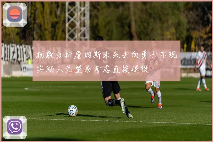 杨毅分析詹姆斯未来去向勇士不现实湖人无望或考虑直接退役