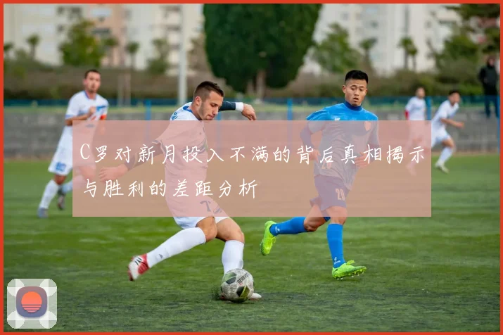 C罗对新月投入不满的背后真相揭示与胜利的差距分析