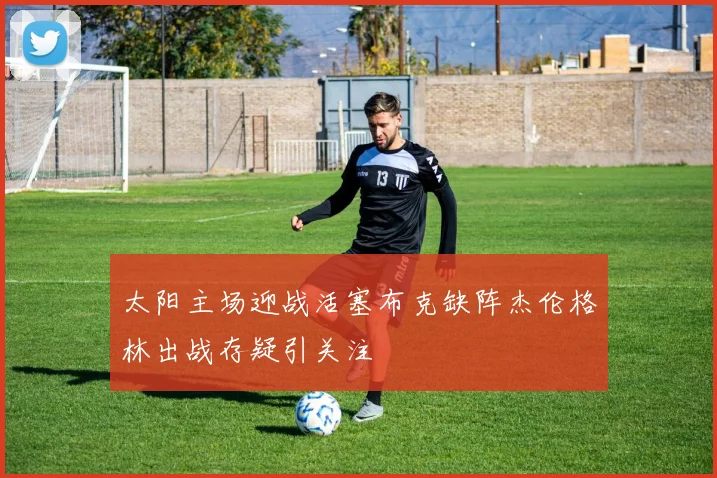 太阳主场迎战活塞布克缺阵杰伦格林出战存疑引关注