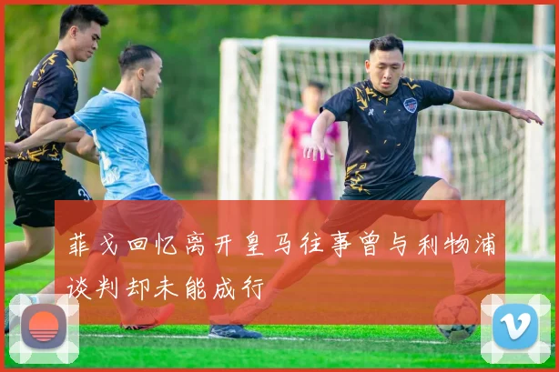 菲戈回忆离开皇马往事曾与利物浦谈判却未能成行
