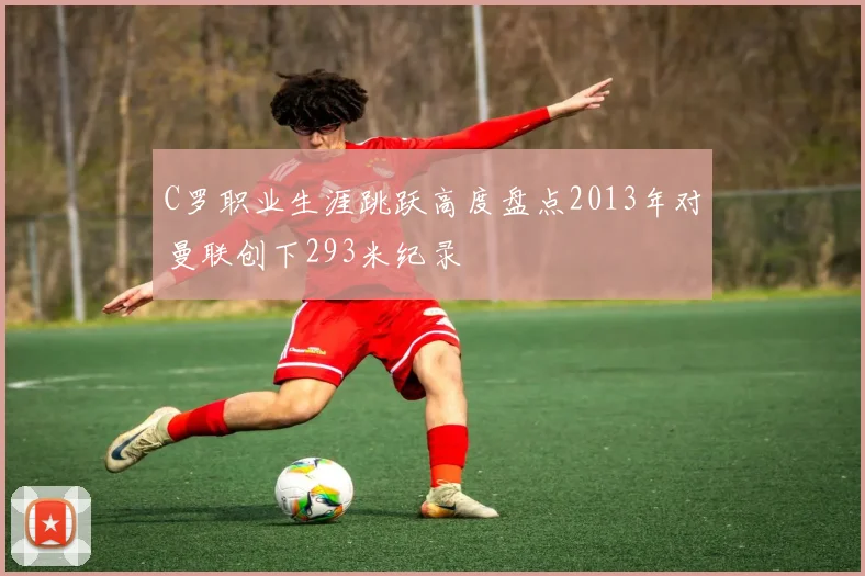 C罗职业生涯跳跃高度盘点2013年对曼联创下293米纪录