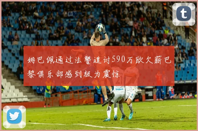 姆巴佩通过法警追讨590万欧欠薪巴黎俱乐部感到极为震惊