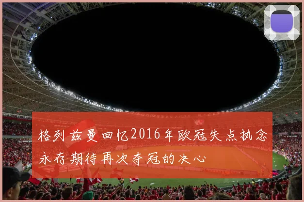 格列兹曼回忆2016年欧冠失点执念永存期待再次夺冠的决心