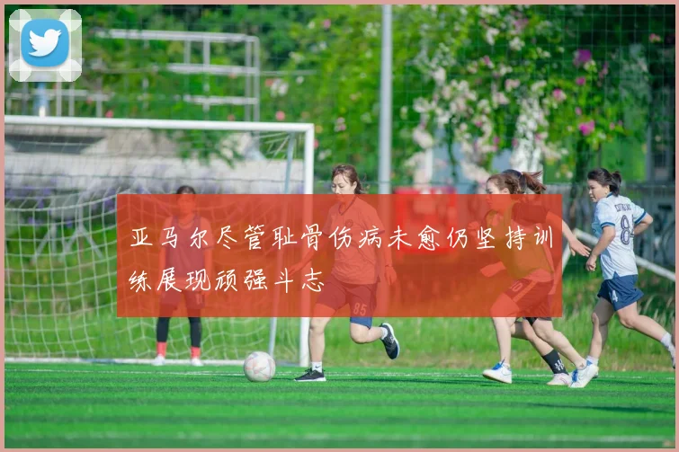 亚马尔尽管耻骨伤病未愈仍坚持训练展现顽强斗志