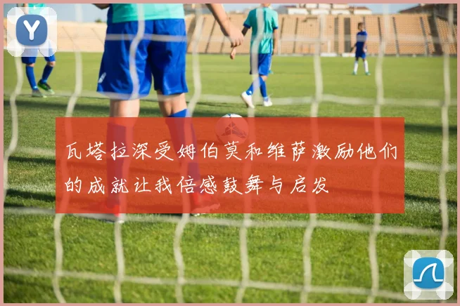 瓦塔拉深受姆伯莫和维萨激励他们的成就让我倍感鼓舞与启发