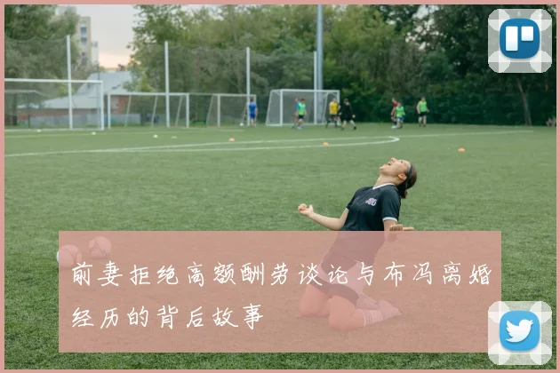 前妻拒绝高额酬劳谈论与布冯离婚经历的背后故事