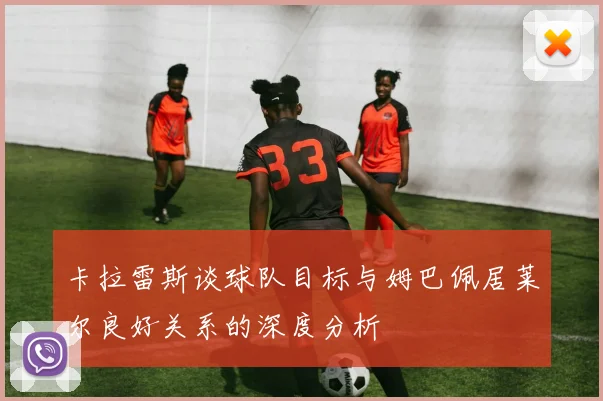 卡拉雷斯谈球队目标与姆巴佩居莱尔良好关系的深度分析