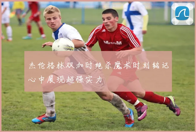 杰伦格林双加时绝杀魔术时刻铭记心中展现超强实力