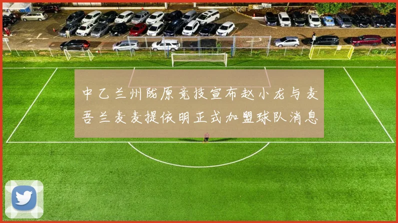中乙兰州陇原竞技宣布赵小龙与麦吾兰麦麦提依明正式加盟球队消息