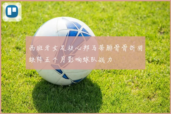 西班牙女足核心邦马蒂腓骨骨折将缺阵五个月影响球队战力