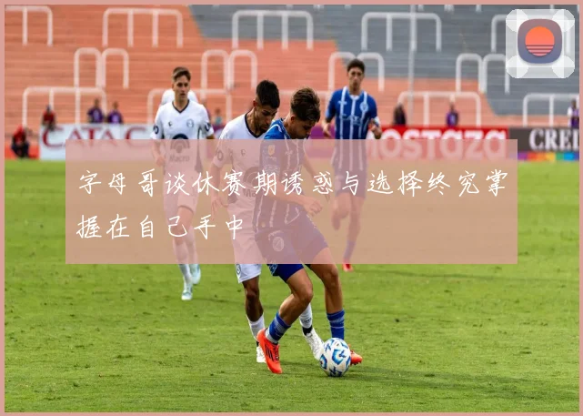 字母哥谈休赛期诱惑与选择终究掌握在自己手中